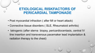 ETIOLOGICAL RISKFACTORS OF
PERICARDIAL TAMPONADE
• Post myocardial infraction ( after MI or heart attack)
• Connective tissue disorders ( SLE, Rheumatoid arthritis)
• Iatrogenic (after sterna biopsy, pericardiocentasis, central IV
line insertion and transvenous pacemaker lead implantation &
radiation therapy to the chest)
 