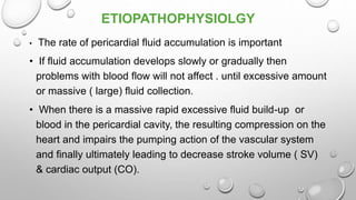 ETIOPATHOPHYSIOLGY
• The rate of pericardial fluid accumulation is important
• If fluid accumulation develops slowly or gradually then
problems with blood flow will not affect . until excessive amount
or massive ( large) fluid collection.
• When there is a massive rapid excessive fluid build-up or
blood in the pericardial cavity, the resulting compression on the
heart and impairs the pumping action of the vascular system
and finally ultimately leading to decrease stroke volume ( SV)
& cardiac output (CO).
 