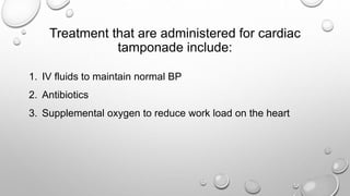 Treatment that are administered for cardiac
tamponade include:
1. IV fluids to maintain normal BP
2. Antibiotics
3. Supplemental oxygen to reduce work load on the heart
 
