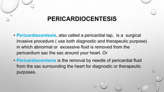 PERICARDIOCENTESIS
• Pericardiocentesis, also called a pericardial tap, is a surgical
invasive procedure ( use both diagnostic and therapeutic purpose)
in which abnormal or excessive fluid is removed from the
pericardium sac the sac around your heart. Or
• Pericardiocentesis is the removal by needle of pericardial fluid
from the sac surrounding the heart for diagnostic or therapeutic
purposes.
 