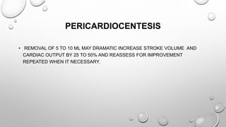PERICARDIOCENTESIS
• REMOVAL OF 5 TO 10 ML MAY DRAMATIC INCREASE STROKE VOLUME AND
CARDIAC OUTPUT BY 25 TO 50% AND REASSESS FOR IMPROVEMENT
REPEATED WHEN IT NECESSARY.
 