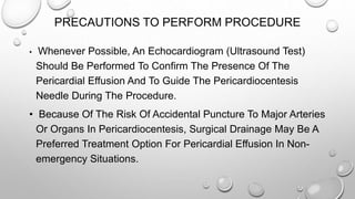PRECAUTIONS TO PERFORM PROCEDURE
• Whenever Possible, An Echocardiogram (Ultrasound Test)
Should Be Performed To Confirm The Presence Of The
Pericardial Effusion And To Guide The Pericardiocentesis
Needle During The Procedure.
• Because Of The Risk Of Accidental Puncture To Major Arteries
Or Organs In Pericardiocentesis, Surgical Drainage May Be A
Preferred Treatment Option For Pericardial Effusion In Non-
emergency Situations.
 