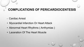 COMPLICATIONS OF PERICARDIOCENTESIS
• Cardiac Arrest
• Myocardial Infarction Or Heart Attack
• Abnormal Heart Rhythms ( Arrthymias )
• Laceration Of The Heart Muscle
 