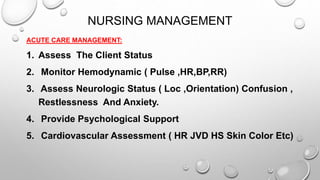 NURSING MANAGEMENT
ACUTE CARE MANAGEMENT:
1. Assess The Client Status
2. Monitor Hemodynamic ( Pulse ,HR,BP,RR)
3. Assess Neurologic Status ( Loc ,Orientation) Confusion ,
Restlessness And Anxiety.
4. Provide Psychological Support
5. Cardiovascular Assessment ( HR JVD HS Skin Color Etc)
 