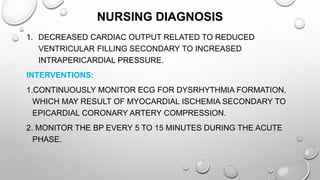 NURSING DIAGNOSIS
1. DECREASED CARDIAC OUTPUT RELATED TO REDUCED
VENTRICULAR FILLING SECONDARY TO INCREASED
INTRAPERICARDIAL PRESSURE.
INTERVENTIONS:
1.CONTINUOUSLY MONITOR ECG FOR DYSRHYTHMIA FORMATION,
WHICH MAY RESULT OF MYOCARDIAL ISCHEMIA SECONDARY TO
EPICARDIAL CORONARY ARTERY COMPRESSION.
2. MONITOR THE BP EVERY 5 TO 15 MINUTES DURING THE ACUTE
PHASE.
 