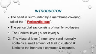 INTRODUCTON
• The heart is surrounded by a membrane covering
called the “ Pericardial sac”.
• The pericardial sac consists of mainly two layers
1. The Parietal layer ( outer layer) &
2. The visceral layer ( inner layer) and normally
contains a small amount of fluid to cushion &
lubricate the heart as it contracts & expands.
 