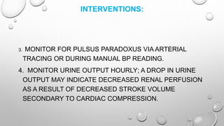 INTERVENTIONS:
3. MONITOR FOR PULSUS PARADOXUS VIA ARTERIAL
TRACING OR DURING MANUAL BP READING.
4. MONITOR URINE OUTPUT HOURLY; A DROP IN URINE
OUTPUT MAY INDICATE DECREASED RENAL PERFUSION
AS A RESULT OF DECREASED STROKE VOLUME
SECONDARY TO CARDIAC COMPRESSION.
 