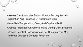 • Assess Cardiovascular Status: Monitor For Jugular Vein
Distention And Presence Of Kussmaul’s Sign.
• Note Skin Temperature, Color, And Capillary Refill.
• Assess Amplitude Of Femoral Pulse During Quiet Breathing.
• Assess Level Of Consciousness For Changes That May
Indicate Decrease Cerebral Perfusion.
 