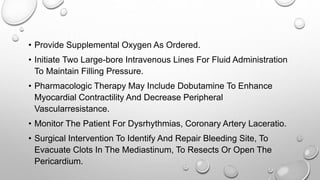 • Provide Supplemental Oxygen As Ordered.
• Initiate Two Large-bore Intravenous Lines For Fluid Administration
To Maintain Filling Pressure.
• Pharmacologic Therapy May Include Dobutamine To Enhance
Myocardial Contractility And Decrease Peripheral
Vascularresistance.
• Monitor The Patient For Dysrhythmias, Coronary Artery Laceratio.
• Surgical Intervention To Identify And Repair Bleeding Site, To
Evacuate Clots In The Mediastinum, To Resects Or Open The
Pericardium.
 