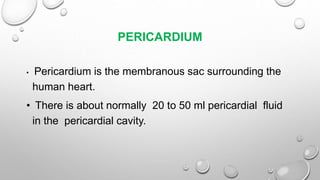 PERICARDIUM
• Pericardium is the membranous sac surrounding the
human heart.
• There is about normally 20 to 50 ml pericardial fluid
in the pericardial cavity.
 