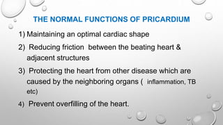 THE NORMAL FUNCTIONS OF PRICARDIUM
1) Maintaining an optimal cardiac shape
2) Reducing friction between the beating heart &
adjacent structures
3) Protecting the heart from other disease which are
caused by the neighboring organs ( inflammation, TB
etc)
4) Prevent overfilling of the heart.
 