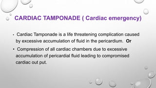 CARDIAC TAMPONADE ( Cardiac emergency)
• Cardiac Tamponade is a life threatening complication caused
by excessive accumulation of fluid in the pericardium. Or
• Compression of all cardiac chambers due to excessive
accumulation of pericardial fluid leading to compromised
cardiac out put.
 