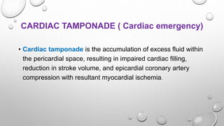 CARDIAC TAMPONADE ( Cardiac emergency)
• Cardiac tamponade is the accumulation of excess fluid within
the pericardial space, resulting in impaired cardiac filling,
reduction in stroke volume, and epicardial coronary artery
compression with resultant myocardial ischemia.
 