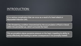 it is a serious complication that can occur as a result of a heart attack or
Myocardial Infarction (MI).
a life-threatening condition characterized by the accumulation of fluid or blood
within the pericardial sac, which surrounds the heart.
This accumulation places excessive pressure on the heart, impeding its ability to
pump effectively and leading to severe consequences if not promptly treated.