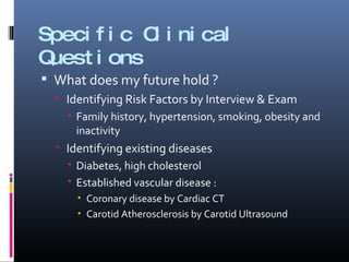 Specific Clinical Questions What does my future hold ? Identifying Risk Factors by Interview & Exam Family history, hypertension, smoking, obesity and inactivity Identifying existing diseases Diabetes, high cholesterol Established vascular disease : Coronary disease by Cardiac CT Carotid Atherosclerosis by Carotid Ultrasound 
