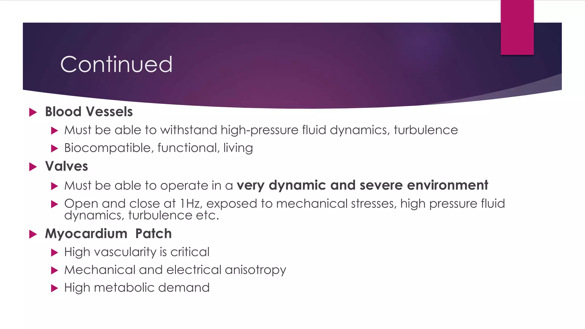 Continued
 Blood Vessels
 Must be able to withstand high-pressure fluid dynamics, turbulence
 Biocompatible, functional, living
 Valves
 Must be able to operate in a very dynamic and severe environment
 Open and close at 1Hz, exposed to mechanical stresses, high pressure fluid
dynamics, turbulence etc.
 Myocardium Patch
 High vascularity is critical
 Mechanical and electrical anisotropy
 High metabolic demand
 