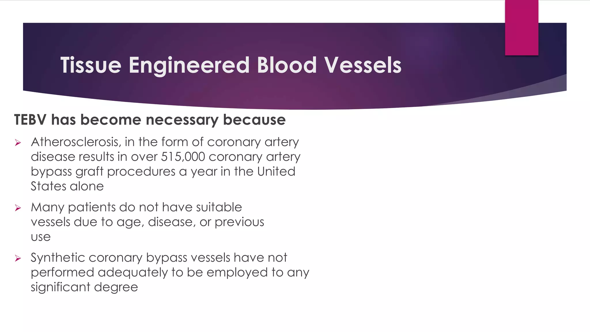 Tissue Engineered Blood Vessels
TEBV has become necessary because
 Atherosclerosis, in the form of coronary artery
disease results in over 515,000 coronary artery
bypass graft procedures a year in the United
States alone
 Many patients do not have suitable
vessels due to age, disease, or previous
use
 Synthetic coronary bypass vessels have not
performed adequately to be employed to any
significant degree
 