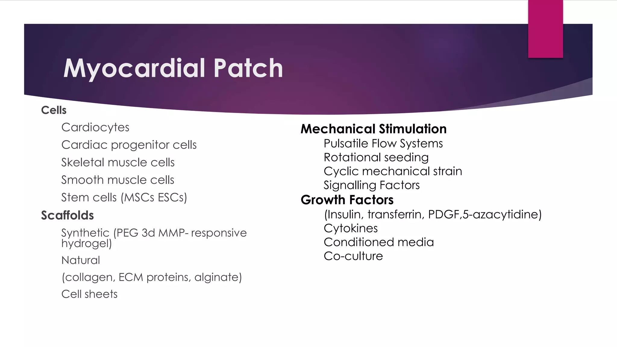 Myocardial Patch
Cells
Cardiocytes
Cardiac progenitor cells
Skeletal muscle cells
Smooth muscle cells
Stem cells (MSCs ESCs)
Scaffolds
Synthetic (PEG 3d MMP- responsive
hydrogel)
Natural
(collagen, ECM proteins, alginate)
Cell sheets
Mechanical Stimulation
Pulsatile Flow Systems
Rotational seeding
Cyclic mechanical strain
Signalling Factors
Growth Factors
(Insulin, transferrin, PDGF,5-azacytidine)
Cytokines
Conditioned media
Co-culture
 