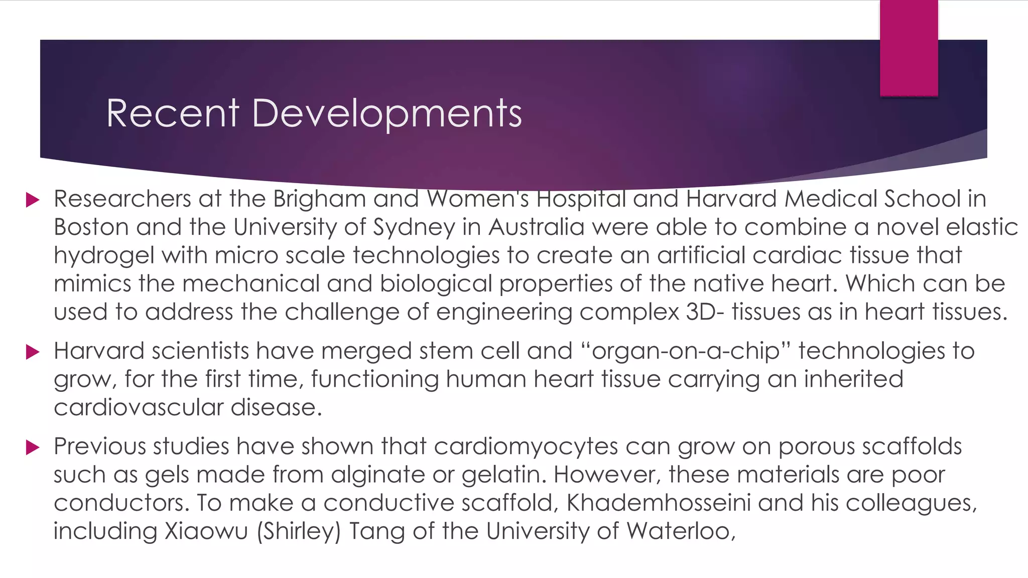 Recent Developments
 Researchers at the Brigham and Women's Hospital and Harvard Medical School in
Boston and the University of Sydney in Australia were able to combine a novel elastic
hydrogel with micro scale technologies to create an artificial cardiac tissue that
mimics the mechanical and biological properties of the native heart. Which can be
used to address the challenge of engineering complex 3D- tissues as in heart tissues.
 Harvard scientists have merged stem cell and “organ-on-a-chip” technologies to
grow, for the first time, functioning human heart tissue carrying an inherited
cardiovascular disease.
 Previous studies have shown that cardiomyocytes can grow on porous scaffolds
such as gels made from alginate or gelatin. However, these materials are poor
conductors. To make a conductive scaffold, Khademhosseini and his colleagues,
including Xiaowu (Shirley) Tang of the University of Waterloo,
 
