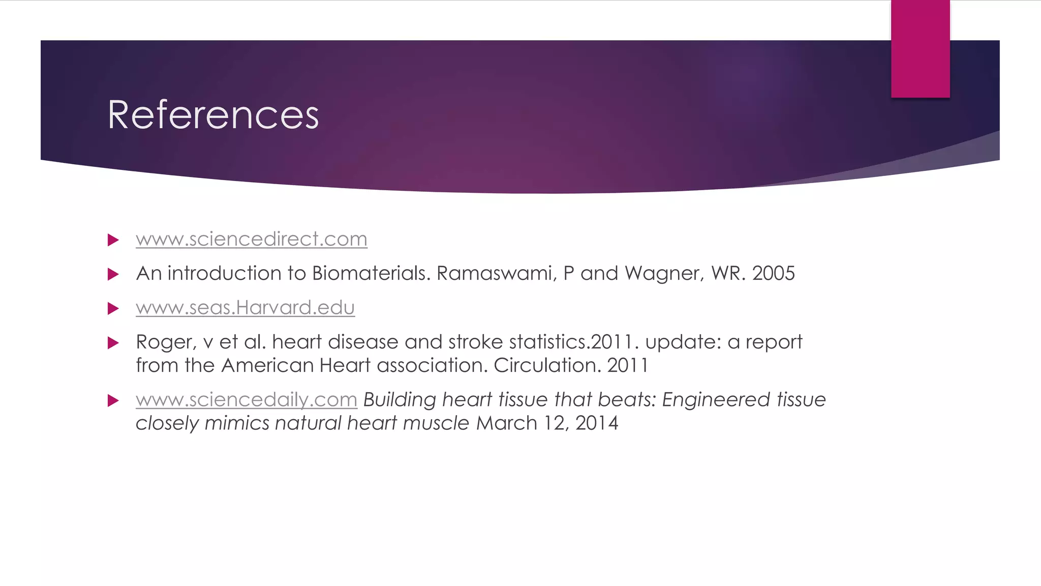 References
 www.sciencedirect.com
 An introduction to Biomaterials. Ramaswami, P and Wagner, WR. 2005
 www.seas.Harvard.edu
 Roger, v et al. heart disease and stroke statistics.2011. update: a report
from the American Heart association. Circulation. 2011
 www.sciencedaily.com Building heart tissue that beats: Engineered tissue
closely mimics natural heart muscle March 12, 2014
 