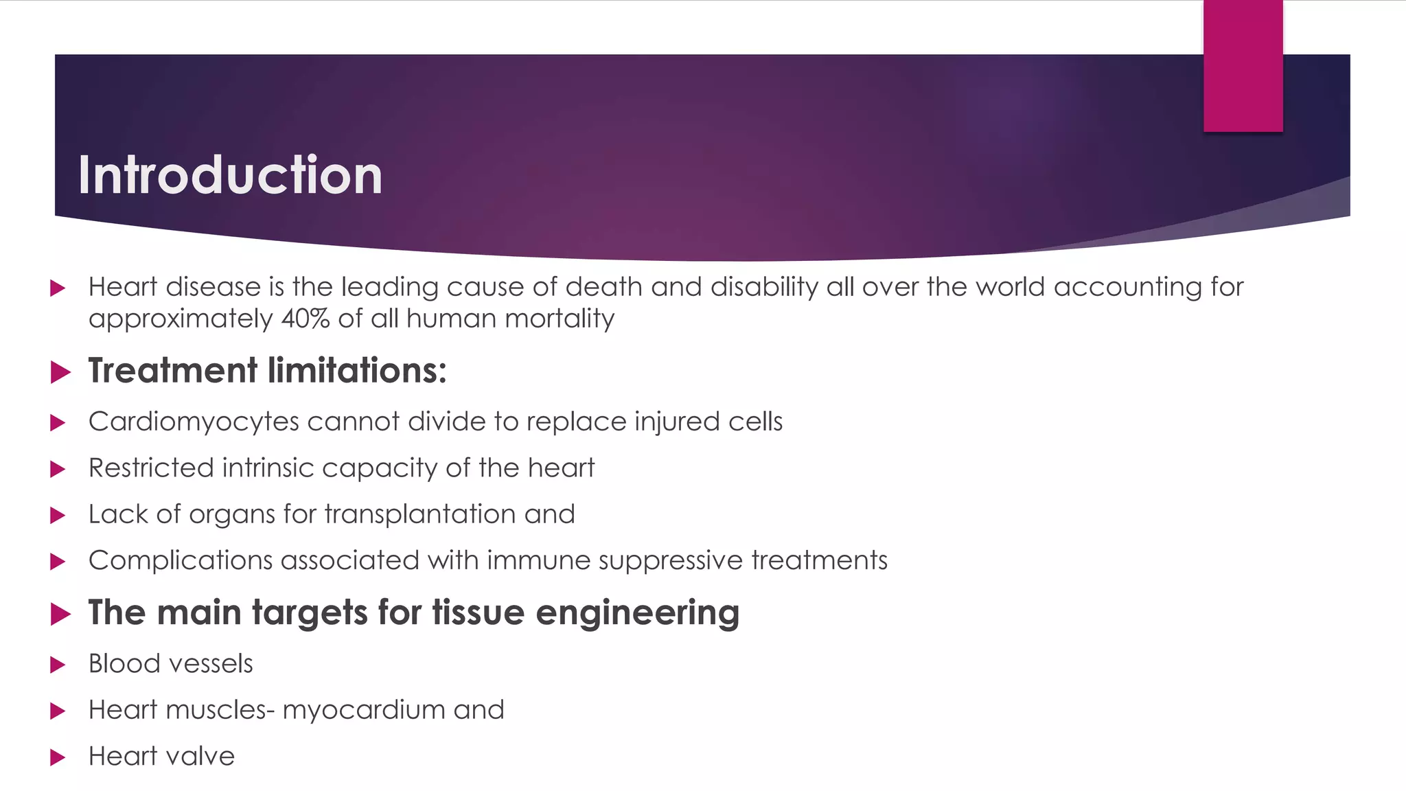 Introduction
 Heart disease is the leading cause of death and disability all over the world accounting for
approximately 40% of all human mortality
 Treatment limitations:
 Cardiomyocytes cannot divide to replace injured cells
 Restricted intrinsic capacity of the heart
 Lack of organs for transplantation and
 Complications associated with immune suppressive treatments
 The main targets for tissue engineering
 Blood vessels
 Heart muscles- myocardium and
 Heart valve
 