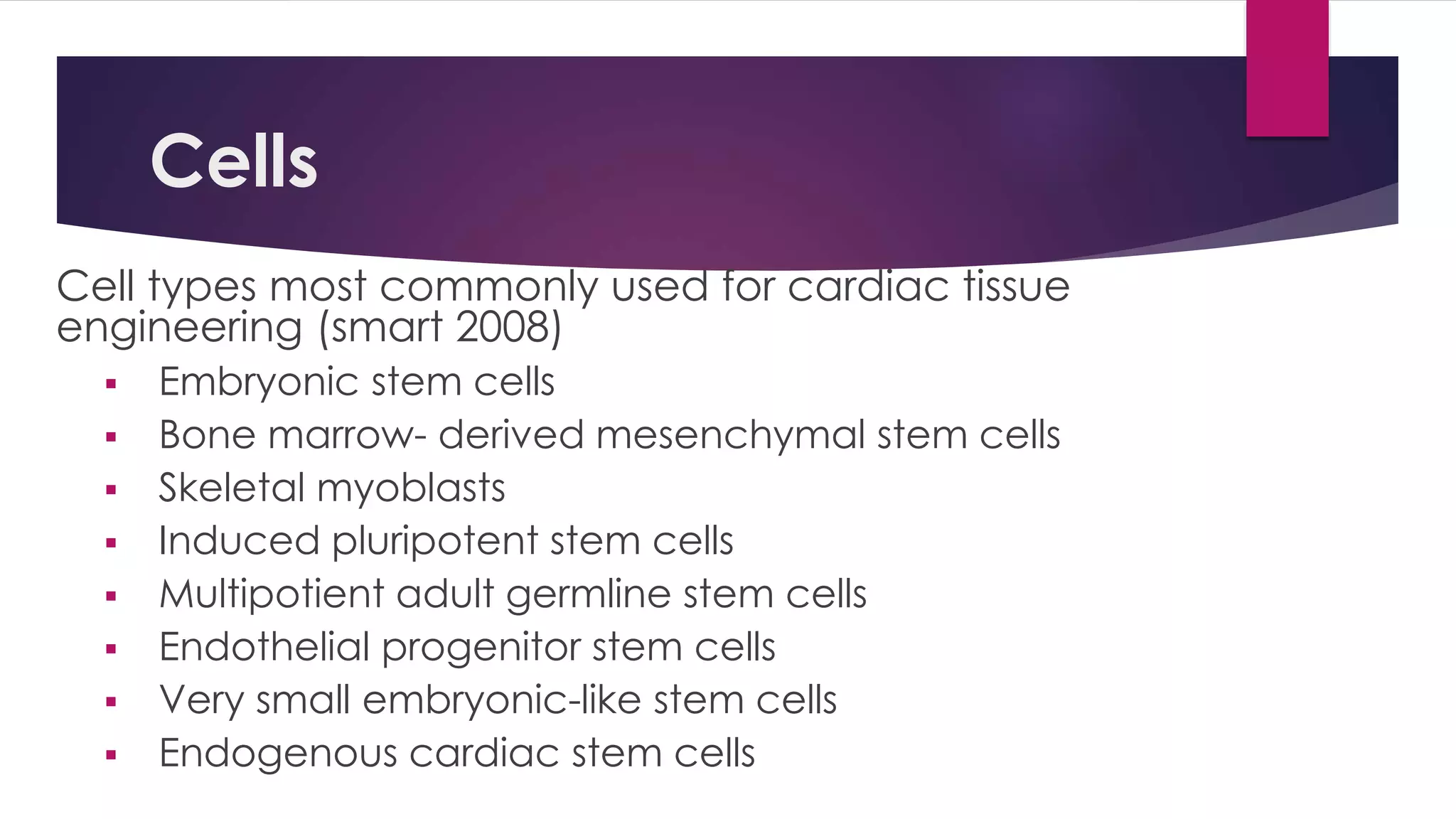 Cells
Cell types most commonly used for cardiac tissue
engineering (smart 2008)
 Embryonic stem cells
 Bone marrow- derived mesenchymal stem cells
 Skeletal myoblasts
 Induced pluripotent stem cells
 Multipotient adult germline stem cells
 Endothelial progenitor stem cells
 Very small embryonic-like stem cells
 Endogenous cardiac stem cells
 