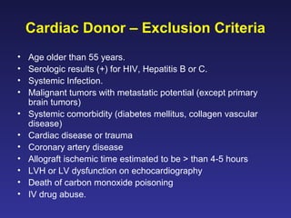 Cardiac Donor – Exclusion Criteria
• Age older than 55 years.
• Serologic results (+) for HIV, Hepatitis B or C.
• Systemic Infection.
• Malignant tumors with metastatic potential (except primary
brain tumors)
• Systemic comorbidity (diabetes mellitus, collagen vascular
disease)
• Cardiac disease or trauma
• Coronary artery disease
• Allograft ischemic time estimated to be > than 4-5 hours
• LVH or LV dysfunction on echocardiography
• Death of carbon monoxide poisoning
• IV drug abuse.
 