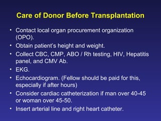Care of Donor Before Transplantation
• Contact local organ procurement organization
(OPO).
• Obtain patient’s height and weight.
• Collect CBC, CMP, ABO / Rh testing, HIV, Hepatitis
panel, and CMV Ab.
• EKG.
• Echocardiogram. (Fellow should be paid for this,
especially if after hours)
• Consider cardiac catheterization if man over 40-45
or woman over 45-50.
• Insert arterial line and right heart catheter.
 