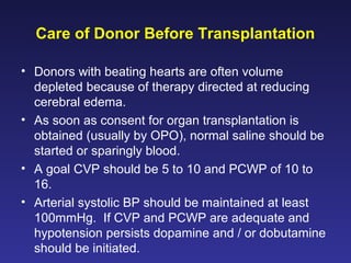 Care of Donor Before Transplantation
• Donors with beating hearts are often volume
depleted because of therapy directed at reducing
cerebral edema.
• As soon as consent for organ transplantation is
obtained (usually by OPO), normal saline should be
started or sparingly blood.
• A goal CVP should be 5 to 10 and PCWP of 10 to
16.
• Arterial systolic BP should be maintained at least
100mmHg. If CVP and PCWP are adequate and
hypotension persists dopamine and / or dobutamine
should be initiated.
 