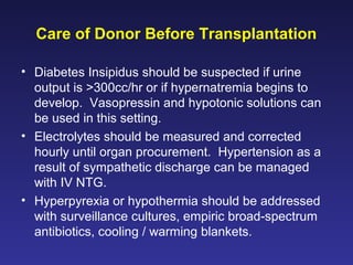 Care of Donor Before Transplantation
• Diabetes Insipidus should be suspected if urine
output is >300cc/hr or if hypernatremia begins to
develop. Vasopressin and hypotonic solutions can
be used in this setting.
• Electrolytes should be measured and corrected
hourly until organ procurement. Hypertension as a
result of sympathetic discharge can be managed
with IV NTG.
• Hyperpyrexia or hypothermia should be addressed
with surveillance cultures, empiric broad-spectrum
antibiotics, cooling / warming blankets.
 
