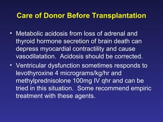Care of Donor Before Transplantation
• Metabolic acidosis from loss of adrenal and
thyroid hormone secretion of brain death can
depress myocardial contractility and cause
vasodilatation. Acidosis should be corrected.
• Ventricular dysfunction sometimes responds to
levothyroxine 4 micrograms/kg/hr and
methylprednisolone 100mg IV qhr and can be
tried in this situation. Some recommend empiric
treatment with these agents.
 