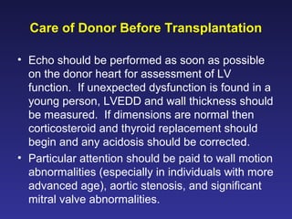 Care of Donor Before Transplantation
• Echo should be performed as soon as possible
on the donor heart for assessment of LV
function. If unexpected dysfunction is found in a
young person, LVEDD and wall thickness should
be measured. If dimensions are normal then
corticosteroid and thyroid replacement should
begin and any acidosis should be corrected.
• Particular attention should be paid to wall motion
abnormalities (especially in individuals with more
advanced age), aortic stenosis, and significant
mitral valve abnormalities.
 