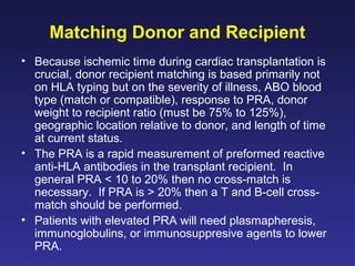 Matching Donor and Recipient
• Because ischemic time during cardiac transplantation is
crucial, donor recipient matching is based primarily not
on HLA typing but on the severity of illness, ABO blood
type (match or compatible), response to PRA, donor
weight to recipient ratio (must be 75% to 125%),
geographic location relative to donor, and length of time
at current status.
• The PRA is a rapid measurement of preformed reactive
anti-HLA antibodies in the transplant recipient. In
general PRA < 10 to 20% then no cross-match is
necessary. If PRA is > 20% then a T and B-cell cross-
match should be performed.
• Patients with elevated PRA will need plasmapheresis,
immunoglobulins, or immunosuppresive agents to lower
PRA.
 