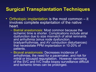 Surgical Transplantation Techniques
• Orthotopic implantation is the most common – it
involves complete explantation of the native
heart.
– Biatrial anastomosis: Most common because the
ischemic time is shorter. Complications include atrial
dysfunction due to size mismatch of atrial remnants
and arrhythmia (sinus node dysfunction,
bradyarrhythmias, and AV conduction disturbances)
that necessitate PPM implantation in 10-20% of
patients.
– Bicaval anastomosis: Decreases incidence of
arrhythmias, the need for a pacemaker, and risk for
mitral or tricuspid regurgitation. However narrowing
of the SVC and IVC make biopsy surveillance difficult
and ischemic times can be prolonged.
 