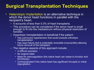 Surgical Transplantation Techniques
• Heterotopic implantation is an alternative technique in
which the donor heart functions in parallel with the
recipient’s heart.
– It accounts of less than 0.3% of heart transplants.
– This procedure can be considered if the donor heart is small
enough to fit into the mediastinum without physical restriction of
function.
– Hypertopic transplantation is beneficial if the patient :
• Has pulmonary hypertension that would exclude orthotopic
transplantation.
• Has heart failure that is potentially reversible (myocarditis) allowing
future removal of the transplant.
– The negative aspects of this approach include:
• A difficult operation.
• No anginal relief.
• Need for anticoagulation (the native heart can cease to function and
thrombose).
• Contraindicated if the native heart has significant tricuspid or mitral
regurgitation.
 
