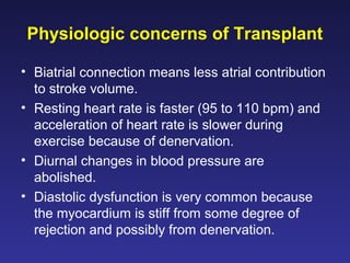 Physiologic concerns of Transplant
• Biatrial connection means less atrial contribution
to stroke volume.
• Resting heart rate is faster (95 to 110 bpm) and
acceleration of heart rate is slower during
exercise because of denervation.
• Diurnal changes in blood pressure are
abolished.
• Diastolic dysfunction is very common because
the myocardium is stiff from some degree of
rejection and possibly from denervation.
 