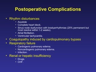 Postoperative Complications
• Rhythm disturbances
• Asystole
• Complete heart block.
• Sinus node dysfunction with bradyarrhythmias (25% permanent but
most resolve within 1-2 weeks).
• Atrial fibrillation.
• Ventricular tachycardia.
• Coagulopathy induced by cardiopulmonary bypass
• Respiratory failure
• Cardiogenic pulmonary edema.
• Noncardiogenic pulmonary edema.
• Infection.
• Renal or hepatic insufficiency
• Drugs.
• CHF.
 