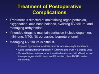 Treatment of Postoperative
Complications
• Treatment is directed at maintaining organ perfusion,
oxygenation, acid-base balance, avoiding RV failure, and
managing arrhythmias.
• If needed drugs to maintain perfusion include dopamine,
milrinone, NTG, Nitroprusside, isoproterenonol.
• Managing RV failure is difficult.
• Improve hypoxemia, acidosis, uremia, and electrolyte imbalance.
• Keep transpulmonary gradient <10mmHg and PVR < 6 woods units
• If vasodilators, volume reduction with diuretics and ultrafiltration, and
inotropic agents fail to improve RV function, then RVAD can be
considered.
 