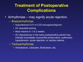 Treatment of Postoperative
Complications
• Arrhythmias – may signify acute rejection.
– Bradyarrhythmias
• Isoproterenol 0.01 to 0.02 micrograms/kg/min.
• AV sequetial pacing.
• Most resolve in 1 to 2 weeks.
• AV disturbances in the early postoperative period may
indicate incomplete myocardial preservation, pulmonary
hypertension, acute rejection, or cardiac edema.
– Tachyarrhythmias
• Amiodarone, Lidocaine, B-blockers, etc.
 