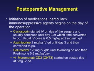 Postoperative Management
• Initiation of medications, particularly
immunosuppressive agents begins on the day of
the operation.
– Cyclosporin started IV on day of the surgery and
usually continued until day 3 at which time converted
to po. Usual IV dose is 0.5 mg/kg at 2 mg/min qd
– Azathioprine 2 mg/kg IV qd until day 3 and then
converted to po.
– Solumedrol 125mg IV q8h until tolerating po and then
Prednisone 0.6 mg/kg/day.
– +/- Muromonab-CD3 (OKT3) started on postop day 1
at 5mg IV qd.
 