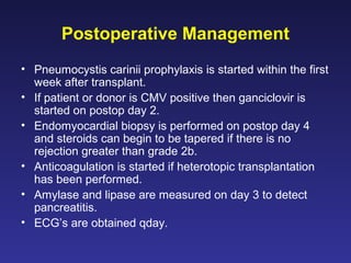 Postoperative Management
• Pneumocystis carinii prophylaxis is started within the first
week after transplant.
• If patient or donor is CMV positive then ganciclovir is
started on postop day 2.
• Endomyocardial biopsy is performed on postop day 4
and steroids can begin to be tapered if there is no
rejection greater than grade 2b.
• Anticoagulation is started if heterotopic transplantation
has been performed.
• Amylase and lipase are measured on day 3 to detect
pancreatitis.
• ECG’s are obtained qday.
 