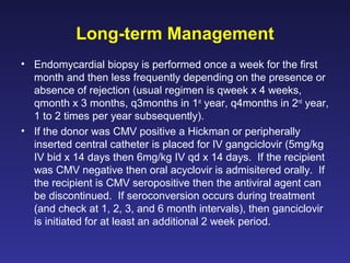Long-term Management
• Endomycardial biopsy is performed once a week for the first
month and then less frequently depending on the presence or
absence of rejection (usual regimen is qweek x 4 weeks,
qmonth x 3 months, q3months in 1st
year, q4months in 2nd
year,
1 to 2 times per year subsequently).
• If the donor was CMV positive a Hickman or peripherally
inserted central catheter is placed for IV gangciclovir (5mg/kg
IV bid x 14 days then 6mg/kg IV qd x 14 days. If the recipient
was CMV negative then oral acyclovir is admisitered orally. If
the recipient is CMV seropositive then the antiviral agent can
be discontinued. If seroconversion occurs during treatment
(and check at 1, 2, 3, and 6 month intervals), then ganciclovir
is initiated for at least an additional 2 week period.
 