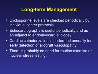 Long-term Management
• Cyclosporine levels are checked periodically by
individual center protocols.
• Echocardiography is useful periodically and as
an adjunct to endomyocardial biopsy.
• Cardiac catheterization is performed annually for
early detection of allograft vasculopathy.
• There is probably no need for routine exercise or
nuclear stress testing.
 