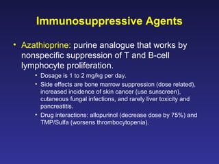 Immunosuppressive Agents
• Azathioprine: purine analogue that works by
nonspecific suppression of T and B-cell
lymphocyte proliferation.
• Dosage is 1 to 2 mg/kg per day.
• Side effects are bone marrow suppression (dose related),
increased incidence of skin cancer (use sunscreen),
cutaneous fungal infections, and rarely liver toxicity and
pancreatitis.
• Drug interactions: allopurinol (decrease dose by 75%) and
TMP/Sulfa (worsens thrombocytopenia).
 