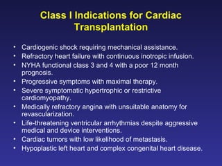 Class I Indications for Cardiac
Transplantation
• Cardiogenic shock requiring mechanical assistance.
• Refractory heart failure with continuous inotropic infusion.
• NYHA functional class 3 and 4 with a poor 12 month
prognosis.
• Progressive symptoms with maximal therapy.
• Severe symptomatic hypertrophic or restrictive
cardiomyopathy.
• Medically refractory angina with unsuitable anatomy for
revascularization.
• Life-threatening ventricular arrhythmias despite aggressive
medical and device interventions.
• Cardiac tumors with low likelihood of metastasis.
• Hypoplastic left heart and complex congenital heart disease.
 