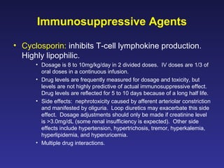 Immunosuppressive Agents
• Cyclosporin: inhibits T-cell lymphokine production.
Highly lipophilic.
• Dosage is 8 to 10mg/kg/day in 2 divided doses. IV doses are 1/3 of
oral doses in a continuous infusion.
• Drug levels are frequently measured for dosage and toxicity, but
levels are not highly predictive of actual immunosuppressive effect.
Drug levels are reflected for 5 to 10 days because of a long half life.
• Side effects: nephrotoxicity caused by afferent arteriolar constriction
and manifested by oliguria. Loop diuretics may exacerbate this side
effect. Dosage adjustments should only be made if creatinine level
is >3.0mg/dL (some renal insufficiency is expected). Other side
effects include hypertension, hypertrichosis, tremor, hyperkalemia,
hyperlipidemia, and hyperuricemia.
• Multiple drug interactions.
 