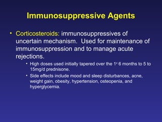Immunosuppressive Agents
• Corticosteroids: immunosuppressives of
uncertain mechanism. Used for maintenance of
immunosuppression and to manage acute
rejections.
• High doses used initially tapered over the 1st
6 months to 5 to
15mg/d prednisone.
• Side effects include mood and sleep disturbances, acne,
weight gain, obesity, hypertension, osteopenia, and
hyperglycemia.
 