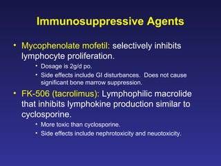 Immunosuppressive Agents
• Mycophenolate mofetil: selectively inhibits
lymphocyte proliferation.
• Dosage is 2g/d po.
• Side effects include GI disturbances. Does not cause
significant bone marrow suppression.
• FK-506 (tacrolimus): Lymphophilic macrolide
that inhibits lymphokine production similar to
cyclosporine.
• More toxic than cyclosporine.
• Side effects include nephrotoxicity and neuotoxicity.
 