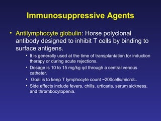 Immunosuppressive Agents
• Antilymphocyte globulin: Horse polyclonal
antibody designed to inhibit T cells by binding to
surface antigens.
• It is generally used at the time of transplantation for induction
therapy or during acute rejections.
• Dosage is 10 to 15 mg/kg qd through a central venous
catheter.
• Goal is to keep T lymphocyte count ~200cells/microL.
• Side effects include fevers, chills, urticaria, serum sickness,
and thrombocytopenia.
 