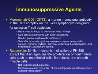 Immunosuppressive Agents
• Muromonab-CD3 (OKT3): a murine monoclonal antibody
to the CD3 complex on the T-cell lymphocyte designed
for selective T-cell depletion.
• Usual dose is 5mg/d IV bolus over 10 to 14 days.
• CD3 cells are monitored with goal <25cells/mL.
• Used in patients with renal insufficiency.
• Side effects include cytokine release syndrome (fever, chills,
nausea, vomiting, mylagia, diarrhea, weakness, bronchospasm, and
hypotension), pulmonary edema.
• Rapamycin: Similar mechanism of action of FK-506
except that it antagonizes the proliferation of nonimmune
cells such as endothelial cells, fibroblasts, and smooth
muscle cells.
• Not routinely used at present.
• May have a roal in prevention of immunologically mediated coronary
allograft vasculopathy.
 